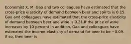 Economist X. M. Gao and two colleagues have estimated that the​ cross-price elasticity of demand between beer and spirits is 0.15. Gao and colleagues have estimated that the​ cross-price elasticity of demand between beer and wine is 0.31.If the price of wine increases by 10​ percent In​ addition, Gao and colleagues have estimated the income elasticity of demand for beer to be −0.09. If​ so, then beer is