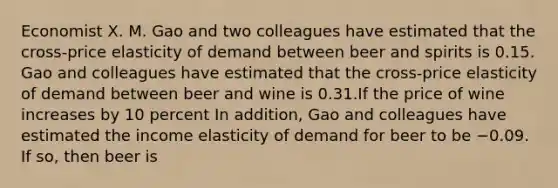 Economist X. M. Gao and two colleagues have estimated that the​ cross-price elasticity of demand between beer and spirits is 0.15. Gao and colleagues have estimated that the​ cross-price elasticity of demand between beer and wine is 0.31.If the price of wine increases by 10​ percent In​ addition, Gao and colleagues have estimated the income elasticity of demand for beer to be −0.09. If​ so, then beer is