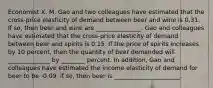 Economist X. M. Gao and two colleagues have estimated that the​ cross-price elasticity of demand between beer and wine is 0.31. If so, then beer and wine are _______________. Gao and colleagues have estimated that the cross-price elasticity of demand between beer and spirits is 0.15. If the price of spirits increases by 10 percent, then the quantity of beer demanded will ______________ by ________ percent. In addition, Gao and colleagues have estimated the income elasticity of demand for beer to be -0.09. if so, then beer is ______________________.