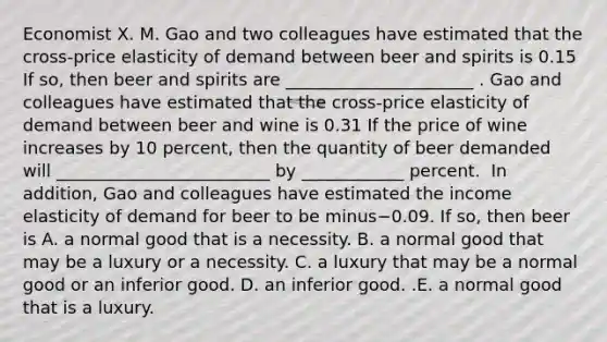 Economist X. M. Gao and two colleagues have estimated that the​ cross-price elasticity of demand between beer and spirits is 0.15 If​ so, then beer and spirits are ______________________ . Gao and colleagues have estimated that the​ cross-price elasticity of demand between beer and wine is 0.31 If the price of wine increases by 10​ percent, then the quantity of beer demanded will _________________________ by ____________ percent. ​ In​ addition, Gao and colleagues have estimated the income elasticity of demand for beer to be minus−0.09. If​ so, then beer is A. a normal good that is a necessity. B. a normal good that may be a luxury or a necessity. C. a luxury that may be a normal good or an inferior good. D. an inferior good. .E. a normal good that is a luxury.