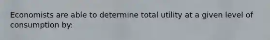 Economists are able to determine total utility at a given level of consumption by: