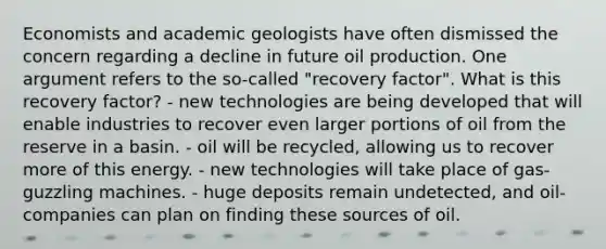 Economists and academic geologists have often dismissed the concern regarding a decline in future oil production. One argument refers to the so-called "recovery factor". What is this recovery factor? - new technologies are being developed that will enable industries to recover even larger portions of oil from the reserve in a basin. - oil will be recycled, allowing us to recover more of this energy. - new technologies will take place of gas-guzzling machines. - huge deposits remain undetected, and oil-companies can plan on finding these sources of oil.