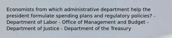 Economists from which administrative department help the president formulate spending plans and regulatory policies? - Department of Labor - Office of Management and Budget - Department of Justice - Department of the Treasury