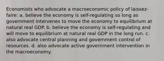 Economists who advocate a macroeconomic policy of laissez-faire: a. believe the economy is self-regulating so long as government intervenes to move the economy to equilibrium at natural real GDP. b. believe the economy is self-regulating and will move to equilibrium at natural real GDP in the long run. c. also advocate central planning and government control of resources. d. also advocate active government intervention in the macroeconomy.