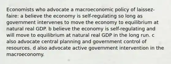 Economists who advocate a macroeconomic policy of laissez-faire: a believe the economy is self-regulating so long as government intervenes to move the economy to equilibrium at natural real GDP. b believe the economy is self-regulating and will move to equilibrium at natural real GDP in the long run. c also advocate central planning and government control of resources. d also advocate active government intervention in the macroeconomy.