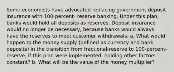 Some economists have advocated replacing government deposit insurance with 100-percent- reserve banking. Under this plan, banks would hold all deposits as reserves. Deposit insurance would no longer be necessary, because banks would always have the reserves to meet customer withdrawals. a. What would happen to the money supply (defined as currency and bank deposits) in the transition from fractional-reserve to 100-percent-reserve, if this plan were implemented, holding other factors constant? b. What will be the value of the money multiplier?