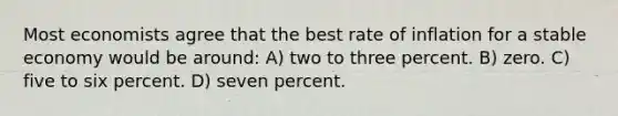 Most economists agree that the best rate of inflation for a stable economy would be around: A) two to three percent. B) zero. C) five to six percent. D) seven percent.