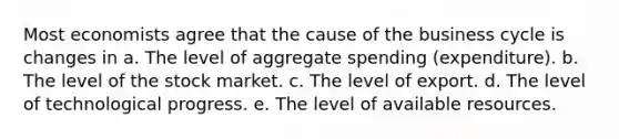 Most economists agree that the cause of the business cycle is changes in a. The level of aggregate spending (expenditure). b. The level of the stock market. c. The level of export. d. The level of technological progress. e. The level of available resources.