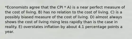 *Economists agree that the CPI * A) is a near perfect measure of the cost of living. B) has no relation to the cost of living. C) is a possibly biased measure of the cost of living. D) almost always shows the cost of living rising less rapidly than is the case in reality. E) overstates inflation by about 4.1 percentage points a year.