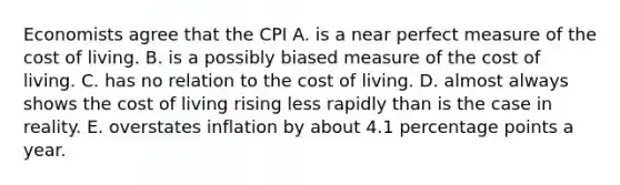 Economists agree that the CPI A. is a near perfect measure of the cost of living. B. is a possibly biased measure of the cost of living. C. has no relation to the cost of living. D. almost always shows the cost of living rising less rapidly than is the case in reality. E. overstates inflation by about 4.1 percentage points a year.