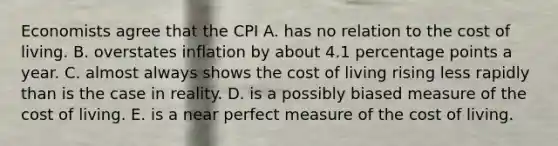 Economists agree that the CPI A. has no relation to the cost of living. B. overstates inflation by about 4.1 percentage points a year. C. almost always shows the cost of living rising less rapidly than is the case in reality. D. is a possibly biased measure of the cost of living. E. is a near perfect measure of the cost of living.