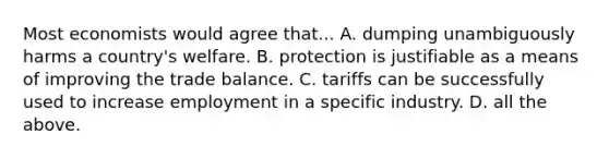 Most economists would agree that... A. dumping unambiguously harms a country's welfare. B. protection is justifiable as a means of improving the trade balance. C. tariffs can be successfully used to increase employment in a specific industry. D. all the above.