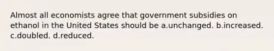 Almost all economists agree that government subsidies on ethanol in the United States should be a.unchanged. b.increased. c.doubled. d.reduced.