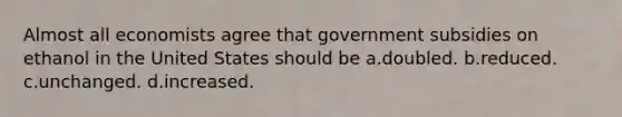 Almost all economists agree that government subsidies on ethanol in the United States should be a.doubled. b.reduced. c.unchanged. d.increased.