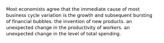 Most economists agree that the immediate cause of most business cycle variation is the growth and subsequent bursting of financial bubbles. the invention of new products. an unexpected change in the productivity of workers. an unexpected change in the level of total spending.