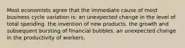 Most economists agree that the immediate cause of most business cycle variation is: an unexpected change in the level of total spending. the invention of new products. the growth and subsequent bursting of financial bubbles. an unexpected change in the productivity of workers.