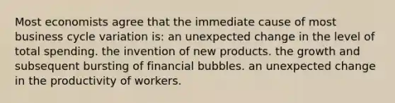 Most economists agree that the immediate cause of most business cycle variation is: an unexpected change in the level of total spending. the invention of new products. the growth and subsequent bursting of financial bubbles. an unexpected change in the productivity of workers.