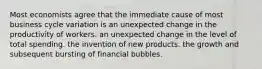 Most economists agree that the immediate cause of most business cycle variation is an unexpected change in the productivity of workers. an unexpected change in the level of total spending. the invention of new products. the growth and subsequent bursting of financial bubbles.