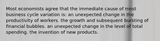 Most economists agree that the immediate cause of most business cycle variation is: an unexpected change in the productivity of workers. the growth and subsequent bursting of financial bubbles. an unexpected change in the level of total spending. the invention of new products.