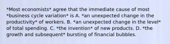 *Most economists* agree that the immediate cause of most *business cycle variation* is A. *an unexpected change in the productivity* of workers. B. *an unexpected change in the level* of total spending. C. *the invention* of new products. D. *the growth and subsequent* bursting of financial bubbles.