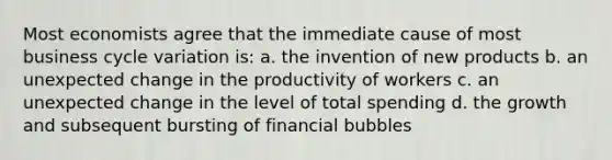 Most economists agree that the immediate cause of most business cycle variation is: a. the invention of new products b. an unexpected change in the productivity of workers c. an unexpected change in the level of total spending d. the growth and subsequent bursting of financial bubbles