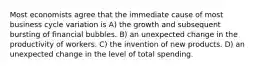 Most economists agree that the immediate cause of most business cycle variation is A) the growth and subsequent bursting of financial bubbles. B) an unexpected change in the productivity of workers. C) the invention of new products. D) an unexpected change in the level of total spending.