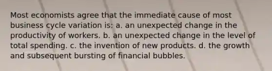 Most economists agree that the immediate cause of most business cycle variation is: a. an unexpected change in the productivity of workers. b. an unexpected change in the level of total spending. c. the invention of new products. d. the growth and subsequent bursting of financial bubbles.