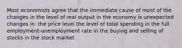 Most economists agree that the immediate cause of most of the changes in the level of real output in the economy is unexpected changes in: the price level the level of total spending in the full employment-unemployment rate in the buying and selling of stocks in the stock market