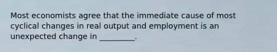 Most economists agree that the immediate cause of most cyclical changes in real output and employment is an unexpected change in _________.