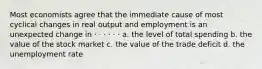 Most economists agree that the immediate cause of most cyclical changes in real output and employment is an unexpected change in · · · · · · a. the level of total spending b. the value of the stock market c. the value of the trade deficit d. the unemployment rate