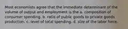 Most economists agree that the immediate determinant of the volume of output and employment is the a. composition of consumer spending. b. ratio of public goods to private goods production. c. level of total spending. d. size of the labor force.