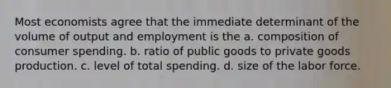 Most economists agree that the immediate determinant of the volume of output and employment is the a. composition of consumer spending. b. ratio of public goods to private goods production. c. level of total spending. d. size of the labor force.