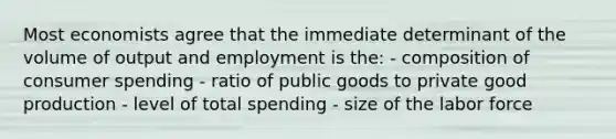 Most economists agree that the immediate determinant of the volume of output and employment is the: - composition of consumer spending - ratio of public goods to private good production - level of total spending - size of the labor force