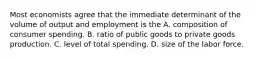 Most economists agree that the immediate determinant of the volume of output and employment is the A. composition of consumer spending. B. ratio of public goods to private goods production. C. level of total spending. D. size of the labor force.