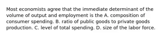 Most economists agree that the immediate determinant of the volume of output and employment is the A. composition of consumer spending. B. ratio of public goods to private goods production. C. level of total spending. D. size of the labor force.