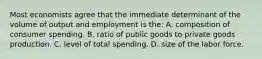 Most economists agree that the immediate determinant of the volume of output and employment is the: A. composition of consumer spending. B. ratio of public goods to private goods production. C. level of total spending. D. size of the labor force.