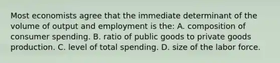 Most economists agree that the immediate determinant of the volume of output and employment is the: A. composition of consumer spending. B. ratio of public goods to private goods production. C. level of total spending. D. size of the labor force.