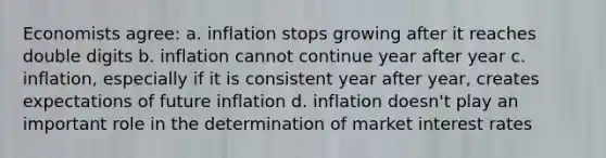 Economists agree: a. inflation stops growing after it reaches double digits b. inflation cannot continue year after year c. inflation, especially if it is consistent year after year, creates expectations of future inflation d. inflation doesn't play an important role in the determination of market interest rates