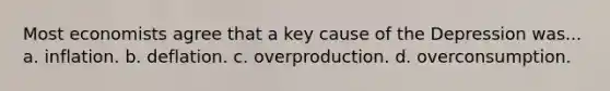 Most economists agree that a key cause of the Depression was... a. inflation. b. deflation. c. overproduction. d. overconsumption.