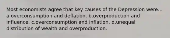 Most economists agree that key causes of the Depression were... a.overconsumption and deflation. b.overproduction and influence. c.overconsumption and inflation. d.unequal distribution of wealth and overproduction.