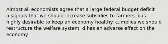 Almost all economists agree that a large federal budget deficit a.signals that we should increase subsidies to farmers. b.is highly desirable to keep an economy healthy. c.implies we should restructure the welfare system. d.has an adverse effect on the economy.