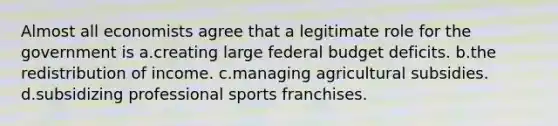 Almost all economists agree that a legitimate role for the government is a.creating large federal budget deficits. b.the redistribution of income. c.managing agricultural subsidies. d.subsidizing professional sports franchises.