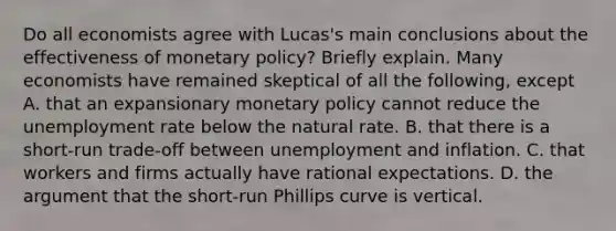 Do all economists agree with​ Lucas's main conclusions about the effectiveness of monetary​ policy? Briefly explain. Many economists have remained skeptical of all the​ following, except A. that an expansionary monetary policy cannot reduce the unemployment rate below the natural rate. B. that there is a​ short-run trade-off between unemployment and inflation. C. that workers and firms actually have rational expectations. D. the argument that the​ short-run Phillips curve is vertical.