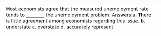 Most economists agree that the measured unemployment rate tends to ________ the unemployment problem. Answers:a. There is little agreement among economists regarding this issue. b. understate c. overstate d. accurately represent