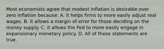 Most economists agree that modest inflation is desirable over zero inflation because: A. it helps firms to more easily adjust real wages. B. it allows a margin of error for those deciding on the money supply. C. it allows the Fed to more easily engage in expansionary <a href='https://www.questionai.com/knowledge/kEE0G7Llsx-monetary-policy' class='anchor-knowledge'>monetary policy</a>. D. All of these statements are true.