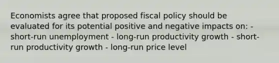 Economists agree that proposed fiscal policy should be evaluated for its potential positive and negative impacts on: - short-run unemployment - long-run productivity growth - short-run productivity growth - long-run price level