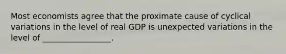 Most economists agree that the proximate cause of cyclical variations in the level of real GDP is unexpected variations in the level of _________________.