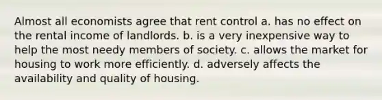 Almost all economists agree that rent control a. has no effect on the rental income of landlords. b. is a very inexpensive way to help the most needy members of society. c. allows the market for housing to work more efficiently. d. adversely affects the availability and quality of housing.