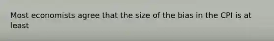 Most economists agree that the size of the bias in the CPI is at least