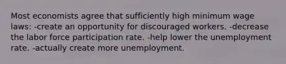 Most economists agree that sufficiently high minimum wage laws: -create an opportunity for discouraged workers. -decrease the labor force participation rate. -help lower the unemployment rate. -actually create more unemployment.